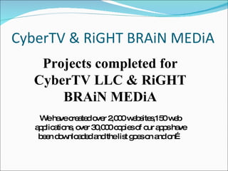 CyberTV & RiGHT BRAiN MEDiA Projects completed for CyberTV LLC & RiGHT BRAiN MEDiA We have created over 2,000 websites,150 web applications, over 30,000 copies of our apps have been downloaded and the list goes on and on… 