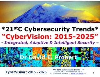 *21*21ststC Cybersecurity Trends*C Cybersecurity Trends*
“CyberVision: 2015“CyberVision: 2015--2025”2025”
1CyberVision : 2015CyberVision : 2015 -- 20252025
*** 21stC Cybersecurity Trends ***
London, UK :: 15th December 2015
© Dr David E. Probert : www.VAZA.com ©
“CyberVision: 2015“CyberVision: 2015--2025”2025”
-- Integrated, Adaptive & Intelligent SecurityIntegrated, Adaptive & Intelligent Security ––
Dr David E. ProbertDr David E. ProbertDr David E. ProbertDr David E. Probert
 