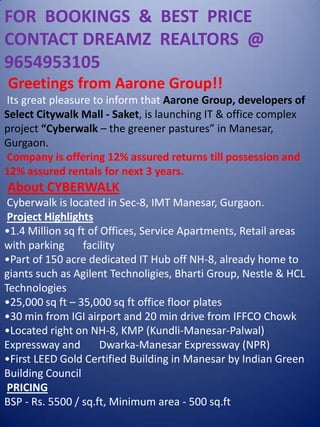 FOR  BOOKINGS  &  BEST  PRICE  CONTACT DREAMZ  REALTORS  @  9654953105  Greetings from Aarone Group!!  Its great pleasure to inform that Aarone Group, developers of Select Citywalk Mall - Saket, is launching IT & office complex project “Cyberwalk – the greener pastures” in Manesar, Gurgaon.   Company is offering 12% assured returns till possession and 12% assured rentals for next 3 years.  About CYBERWALK  Cyberwalk is located in Sec-8, IMT Manesar, Gurgaon.  Project Highlights ,[object Object]