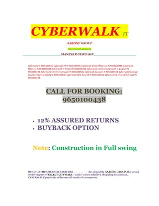 CYBERWALK                                                                               IT
                                        AARONE GROUP
                                         The Greener pastures

__________________________MANESAR                 GURGAON_____________________________


   Cyberwalk % 9650100438, Cyberwalk IT % 9650100438, Cyberwalk project Manesar % 9650100438, Cyberwalk
   Manesar % 9650100438, Cyberwalk IT Project % 9650100438, Cyberwalk commercial project in gurgaon %
   9650100438, Cyberwalk Commercial Space % 9650100438, Cyberwalk Gurgaon % 9650100438, Cyberwalk Manesar
   assured return property % 9650100438, Cyberwalk 12% Assured % 9650100438, 12% Assured return Cyber walk %
   9650100438.




                    CALL FOR BOOKING:
                       9650100438


       •   12% ASSURED RETURNS
       •   BUYBACK OPTION


       Note: Construction in Full swing


   HEAD TO THE GREENER PASTURES_________ developed By AARONE GROUP, the proud
   co developers of SELECT CITYWALK – Indis”s most admired shopping destination,
   CYBERWALK perfectly addresses all needs of a cooperate.
 