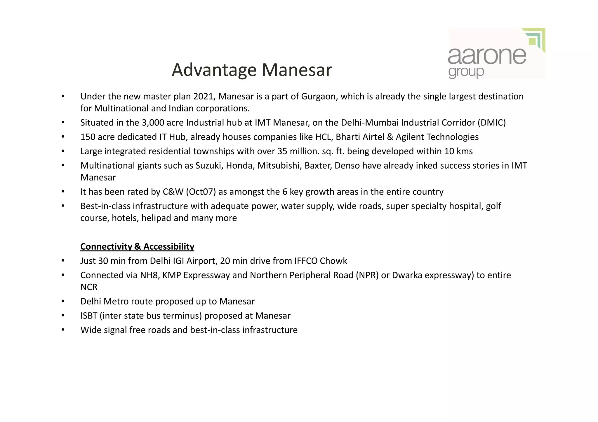 Advantage Manesar
•   Under the new master plan 2021, Manesar is a part of Gurgaon, which is already the single largest destination
    for Multinational and Indian corporations.
•   Situated in the 3,000 acre Industrial hub at IMT Manesar, on the Delhi-Mumbai Industrial Corridor (DMIC)
•   150 acre dedicated IT Hub, already houses companies like HCL, Bharti Airtel & Agilent Technologies
•   Large integrated residential townships with over 35 million. sq. ft. being developed within 10 kms
•   Multinational giants such as Suzuki, Honda, Mitsubishi, Baxter, Denso have already inked success stories in IMT
    Manesar
•   It has been rated by C&W (Oct07) as amongst the 6 key growth areas in the entire country
•   Best-in-class infrastructure with adequate power, water supply, wide roads, super specialty hospital, golf
    course, hotels, helipad and many more

    Connectivity & Accessibility
•   Just 30 min from Delhi IGI Airport, 20 min drive from IFFCO Chowk
•   Connected via NH8, KMP Expressway and Northern Peripheral Road (NPR) or Dwarka expressway) to entire
    NCR
•   Delhi Metro route proposed up to Manesar
•   ISBT (inter state bus terminus) proposed at Manesar
•   Wide signal free roads and best-in-class infrastructure
 