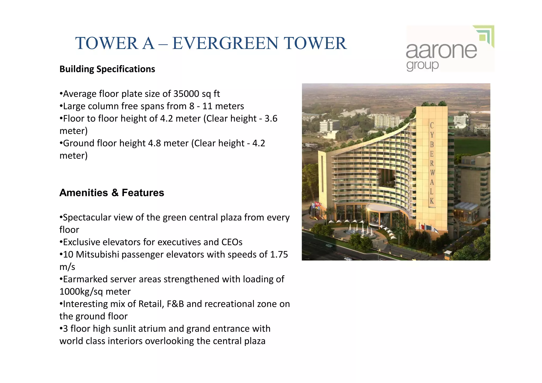 TOWER A – EVERGREEN TOWER
Building Specifications

•Average floor plate size of 35000 sq ft
•Large column free spans from 8 - 11 meters
•Floor to floor height of 4.2 meter (Clear height - 3.6
meter)
•Ground floor height 4.8 meter (Clear height - 4.2
meter)


Amenities & Features

•Spectacular view of the green central plaza from every
floor
•Exclusive elevators for executives and CEOs
•10 Mitsubishi passenger elevators with speeds of 1.75
m/s
•Earmarked server areas strengthened with loading of
1000kg/sq meter
•Interesting mix of Retail, F&B and recreational zone on
the ground floor
•3 floor high sunlit atrium and grand entrance with
world class interiors overlooking the central plaza
 