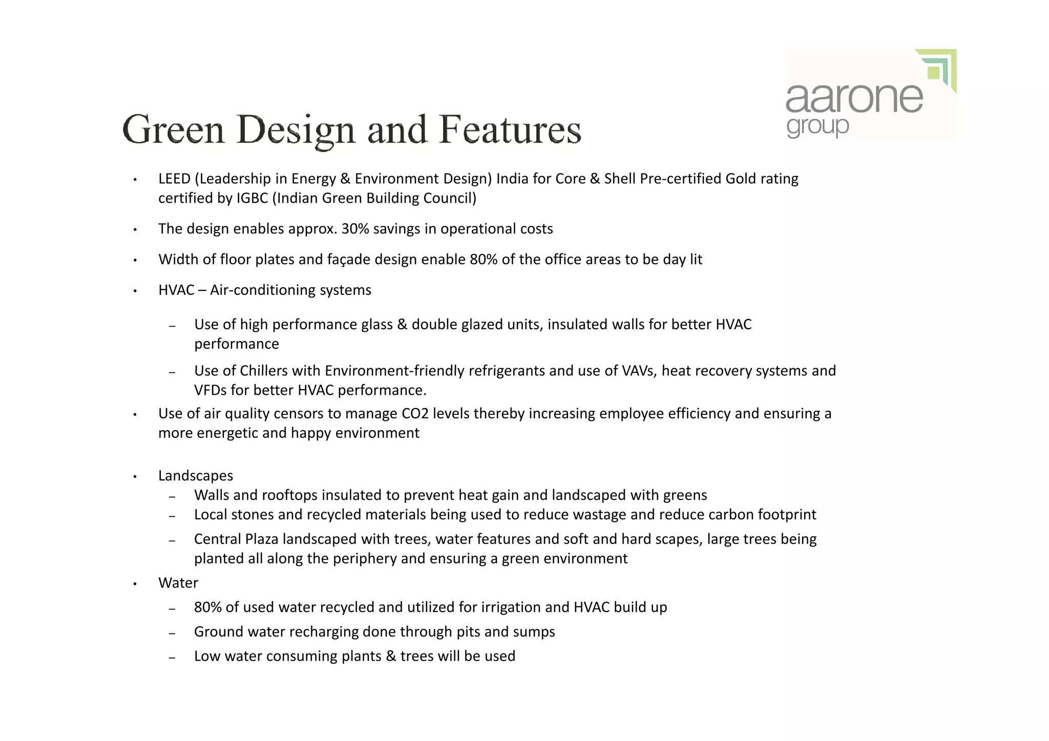 •   LEED (Leadership in Energy & Environment Design) India for Core & Shell Pre-certified Gold rating
    certified by IGBC (Indian Green Building Council)
•   The design enables approx. 30% savings in operational costs
•   Width of floor plates and façade design enable 80% of the office areas to be day lit
•   HVAC – Air-conditioning systems

     –   Use of high performance glass & double glazed units, insulated walls for better HVAC
         performance
     –   Use of Chillers with Environment-friendly refrigerants and use of VAVs, heat recovery systems and
         VFDs for better HVAC performance.
•   Use of air quality censors to manage CO2 levels thereby increasing employee efficiency and ensuring a
    more energetic and happy environment

•   Landscapes
      –  Walls and rooftops insulated to prevent heat gain and landscaped with greens
      –  Local stones and recycled materials being used to reduce wastage and reduce carbon footprint
     –   Central Plaza landscaped with trees, water features and soft and hard scapes, large trees being
         planted all along the periphery and ensuring a green environment
•   Water
     –   80% of used water recycled and utilized for irrigation and HVAC build up
     –   Ground water recharging done through pits and sumps
     –   Low water consuming plants & trees will be used
 