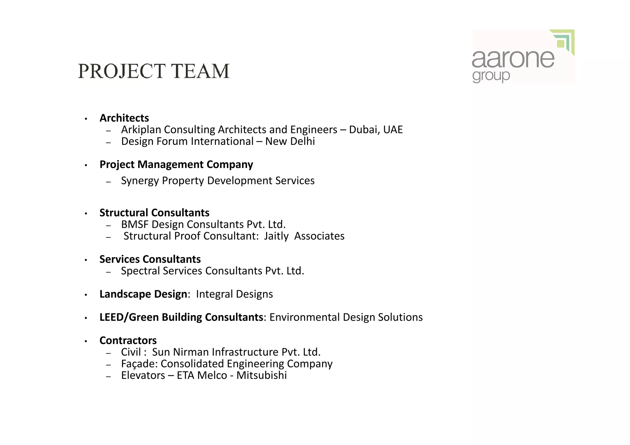 •   Architects
     – Arkiplan Consulting Architects and Engineers – Dubai, UAE
     – Design Forum International – New Delhi

•   Project Management Company
     – Synergy Property Development Services


•   Structural Consultants
     – BMSF Design Consultants Pvt. Ltd.
     –   Structural Proof Consultant: Jaitly Associates
•   Services Consultants
     – Spectral Services Consultants Pvt. Ltd.

•   Landscape Design: Integral Designs
•   LEED/Green Building Consultants: Environmental Design Solutions
•   Contractors
     – Civil : Sun Nirman Infrastructure Pvt. Ltd.
     – Façade: Consolidated Engineering Company
     – Elevators – ETA Melco - Mitsubishi
 