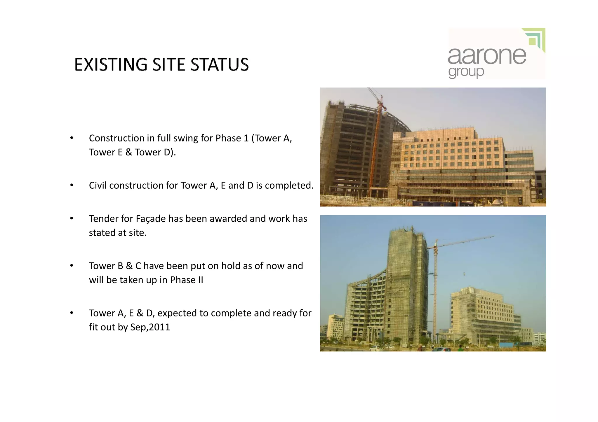•   Construction in full swing for Phase 1 (Tower A,
    Tower E & Tower D).


•   Civil construction for Tower A, E and D is completed.


•   Tender for Façade has been awarded and work has
    stated at site.


•   Tower B & C have been put on hold as of now and
    will be taken up in Phase II


•   Tower A, E & D, expected to complete and ready for
    fit out by Sep,2011
 