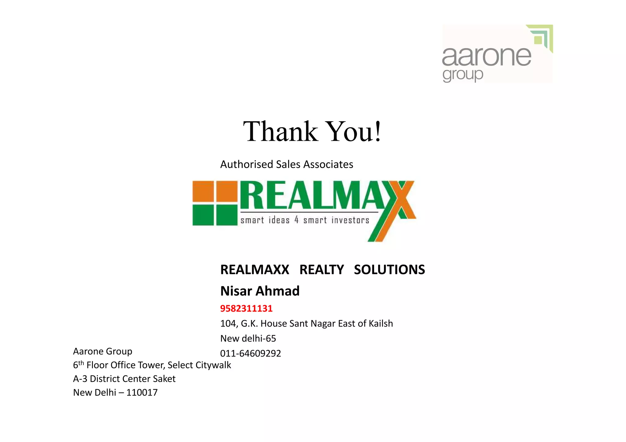 Thank You!
                                   Authorised Sales Associates




                                   REALMAXX REALTY SOLUTIONS
                                   Nisar Ahmad
                                    9582311131
                                    104, G.K. House Sant Nagar East of Kailsh
                                    New delhi-65
Aarone Group                        011-64609292
6th Floor Office Tower, Select Citywalk

A-3 District Center Saket
New Delhi – 110017
 
