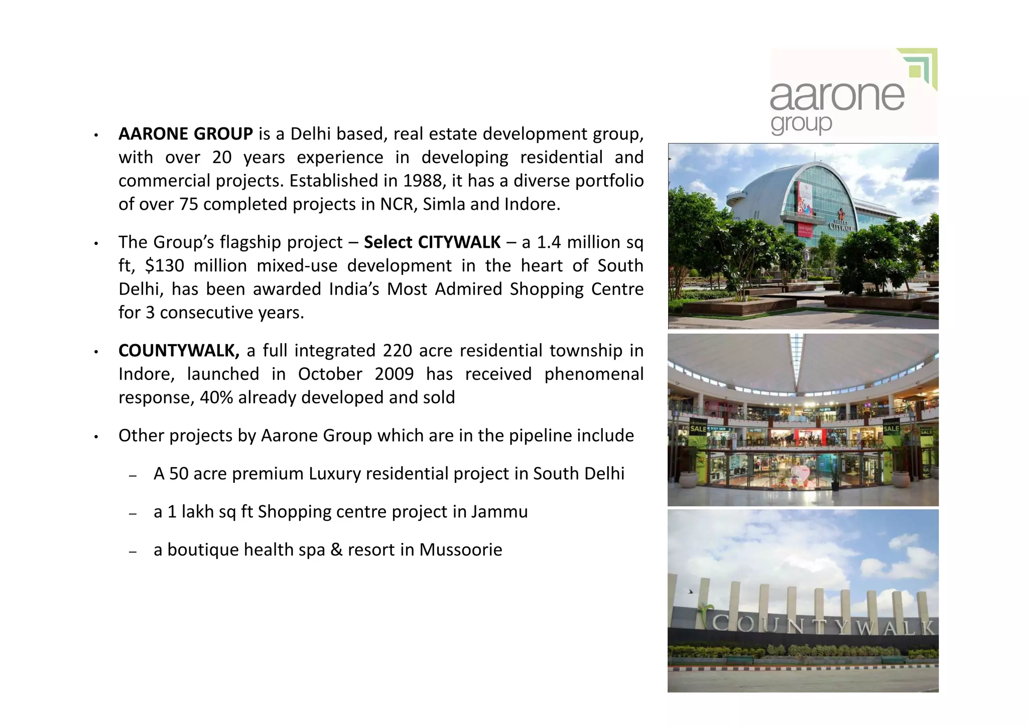 •   AARONE GROUP is a Delhi based, real estate development group,
    with over 20 years experience in developing residential and
    commercial projects. Established in 1988, it has a diverse portfolio
    of over 75 completed projects in NCR, Simla and Indore.
•   The Group’s flagship project – Select CITYWALK – a 1.4 million sq
    ft, $130 million mixed-use development in the heart of South
    Delhi, has been awarded India’s Most Admired Shopping Centre
    for 3 consecutive years.
•   COUNTYWALK, a full integrated 220 acre residential township in
    Indore, launched in October 2009 has received phenomenal
    response, 40% already developed and sold
•   Other projects by Aarone Group which are in the pipeline include
     –   A 50 acre premium Luxury residential project in South Delhi
     –   a 1 lakh sq ft Shopping centre project in Jammu
     –   a boutique health spa & resort in Mussoorie
 