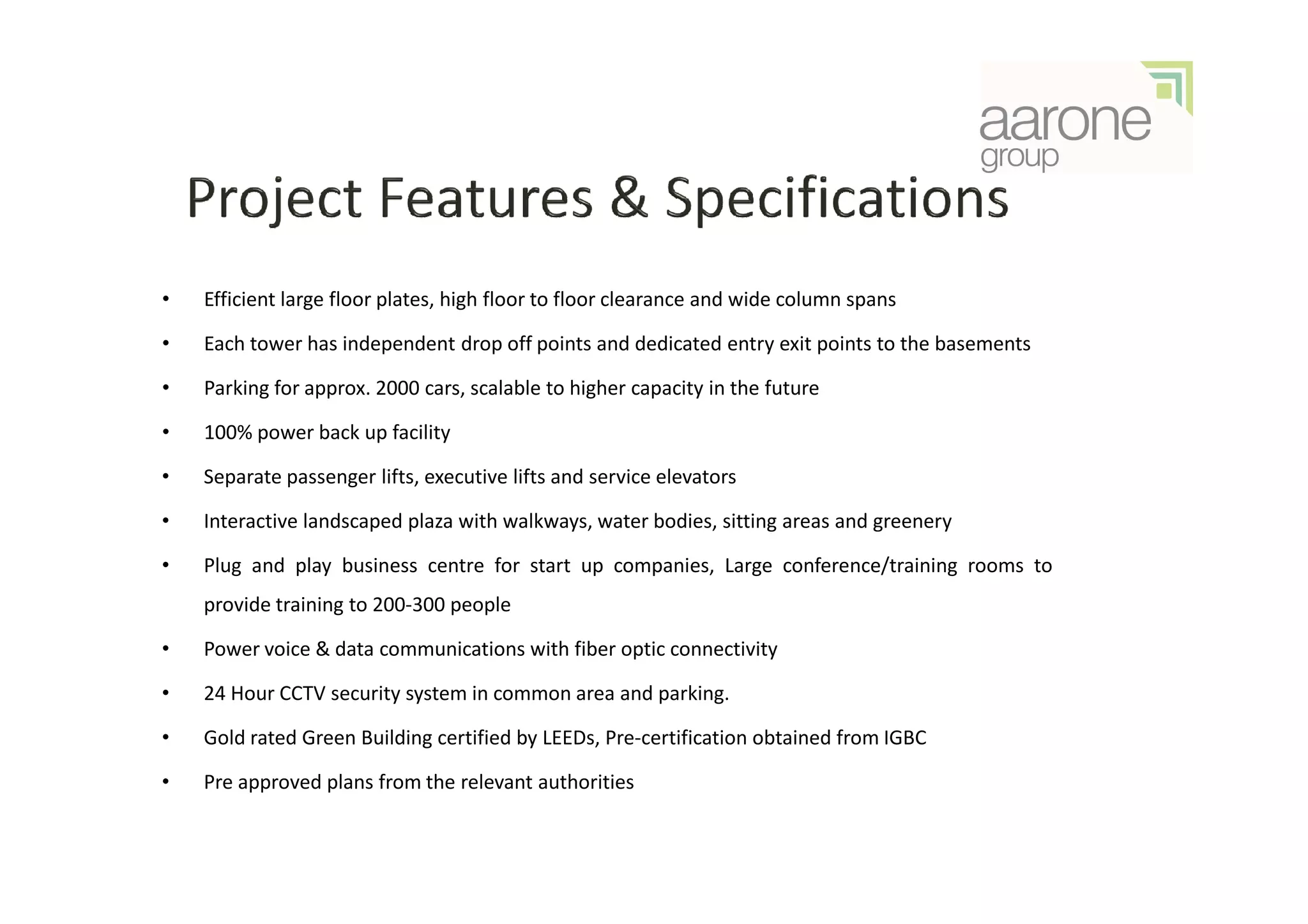 •   Efficient large floor plates, high floor to floor clearance and wide column spans

•   Each tower has independent drop off points and dedicated entry exit points to the basements

•   Parking for approx. 2000 cars, scalable to higher capacity in the future

•   100% power back up facility

•   Separate passenger lifts, executive lifts and service elevators

•   Interactive landscaped plaza with walkways, water bodies, sitting areas and greenery

•   Plug and play business centre for start up companies, Large conference/training rooms to
    provide training to 200-300 people

•   Power voice & data communications with fiber optic connectivity

•   24 Hour CCTV security system in common area and parking.

•   Gold rated Green Building certified by LEEDs, Pre-certification obtained from IGBC

•   Pre approved plans from the relevant authorities
 