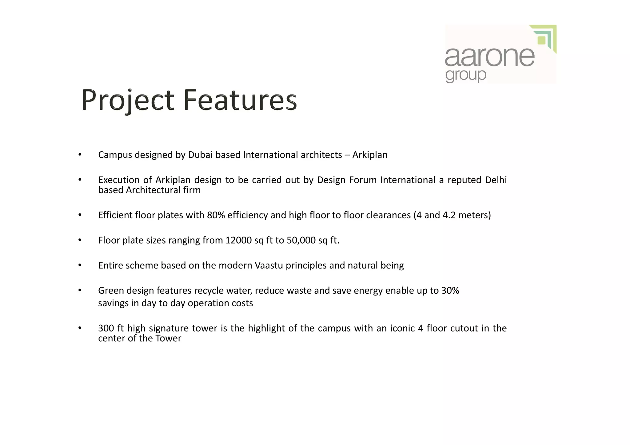 •   Campus designed by Dubai based International architects – Arkiplan

•   Execution of Arkiplan design to be carried out by Design Forum International a reputed Delhi
    based Architectural firm

•   Efficient floor plates with 80% efficiency and high floor to floor clearances (4 and 4.2 meters)

•   Floor plate sizes ranging from 12000 sq ft to 50,000 sq ft.

•   Entire scheme based on the modern Vaastu principles and natural being

•   Green design features recycle water, reduce waste and save energy enable up to 30%
    savings in day to day operation costs

•   300 ft high signature tower is the highlight of the campus with an iconic 4 floor cutout in the
    center of the Tower
 