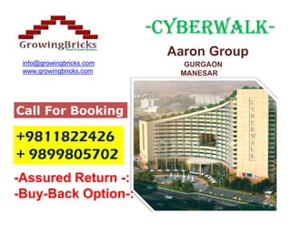 -CYBERWALK-
                           CYBERWALK-
                           Aaron Group
 info@growingbricks.com      GURGAON
 www.growingbricks.com      MANESAR




Call For Booking

+9811822426
+ 9899805702
-Assured Return -:
-Buy-Back Option-:
 