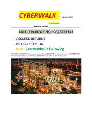 CYBERWALK                                                      IT     AARONE GROUP


                                                           The Greener pastures


______________________________________MANESAR   GURGAON______________________________________________________


            CALL FOR BOOKING : 9873471133
    •   ASSURED RETURNS
    •   BUYBACK OPTION
        Note: Construction in Full swing
HEAD TO THE GREENER PASTURES_________ developed By AARONE GROUP, the proud co developers of SELECT CITYWALK –
Indis”s most admired shooping destination, CYBERWALK perfectly addresses all needs of a coporate.
 