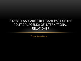 Shubra Bhattacharyya
IS CYBER WARFARE A RELEVANT PART OF THE
POLITICAL AGENDA OF INTERNATIONAL
RELATIONS?
 