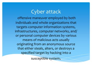 Cyber attack
offensive maneuver employed by both
individuals and whole organizations that
targets computer information systems,
infrastructures, computer networks, and/
or personal computer devices by various
means of malicious acts usually
originating from an anonymous source
that either steals, alters, or destroys a
specified target by hacking into a
susceptible system.
 