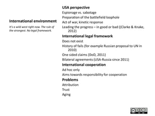 USA perspective

International environment
It’s a wild west right now. The rule of
the strongest. No legal framework.

Espionage vs. sabotage
Preparation of the battlefield loophole
Act of war, kinetic response
Leading the progress – in good or bad ((Clarke & Knake,
2012)

International legal framework
Does not exist
History of fails (for example Russian proposal to UN in
2010)
One sided claims (DoD, 2011)
Bilateral agreements (USA-Russia since 2011)

International cooperation
Ad hoc only
Aims towards responsibility for cooperation

Problems
Attribution
Trust
Aging

 