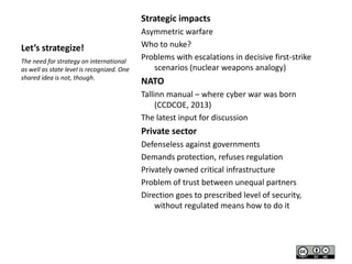 Strategic impacts
Let’s strategize!
The need for strategy on international
as well as state level is recognized. One
shared idea is not, though.

Asymmetric warfare
Who to nuke?
Problems with escalations in decisive first-strike
scenarios (nuclear weapons analogy)

NATO
Tallinn manual – where cyber war was born
(CCDCOE, 2013)
The latest input for discussion

Private sector
Defenseless against governments
Demands protection, refuses regulation
Privately owned critical infrastructure
Problem of trust between unequal partners
Direction goes to prescribed level of security,
without regulated means how to do it

 