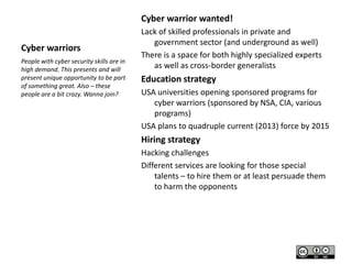 Cyber warrior wanted!
Cyber warriors
People with cyber security skills are in
high demand. This presents and will
present unique opportunity to be part
of something great. Also – these
people are a bit crazy. Wanna join?

Lack of skilled professionals in private and
government sector (and underground as well)
There is a space for both highly specialized experts
as well as cross-border generalists

Education strategy
USA universities opening sponsored programs for
cyber warriors (sponsored by NSA, CIA, various
programs)
USA plans to quadruple current (2013) force by 2015

Hiring strategy
Hacking challenges
Different services are looking for those special
talents – to hire them or at least persuade them
to harm the opponents

 