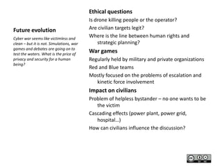 Ethical questions
Future evolution
Cyber war seems like victimless and
clean – but it is not. Simulations, war
games and debates are going on to
test the waters. What is the price of
privacy and security for a human
being?

Is drone killing people or the operator?
Are civilian targets legit?
Where is the line between human rights and
strategic planning?

War games
Regularly held by military and private organizations
Red and Blue teams
Mostly focused on the problems of escalation and
kinetic force involvement

Impact on civilians
Problem of helpless bystander – no one wants to be
the victim
Cascading effects (power plant, power grid,
hospital…)
How can civilians influence the discussion?

 
