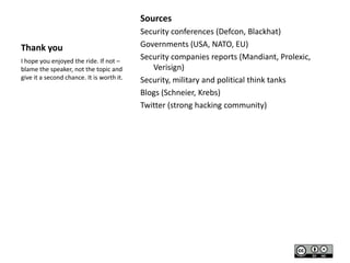 Sources
Thank you
I hope you enjoyed the ride. If not –
blame the speaker, not the topic and
give it a second chance. It is worth it.

Security conferences (Defcon, Blackhat)
Governments (USA, NATO, EU)
Security companies reports (Mandiant, Prolexic,
Verisign)
Security, military and political think tanks
Blogs (Schneier, Krebs)
Twitter (strong hacking community)

 