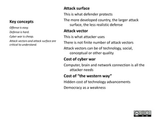 Attack surface
Key concepts
Offense is easy.
Defense is hard.
Cyber war is cheap.
Attack vectors and attack surface are
critical to understand.

This is what defender protects
The more developed country, the larger attack
surface, the less realistic defense

Attack vector
This is what attacker uses
There is not finite number of attack vectors
Attack vectors can be of technology, social,
conceptual or other quality

Cost of cyber war
Computer, brain and network connection is all the
attacker needs

Cost of “the western way”
Hidden cost of technology advancements
Democracy as a weakness

 