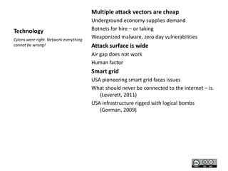 Multiple attack vectors are cheap
Technology
Cylons were right. Network everything
cannot be wrong!

Underground economy supplies demand
Botnets for hire – or taking
Weaponized malware, zero day vulnerabilities

Attack surface is wide
Air gap does not work
Human factor

Smart grid
USA pioneering smart grid faces issues
What should never be connected to the internet – is.
(Leverett, 2011)
USA infrastructure rigged with logical bombs
(Gorman, 2009)

 