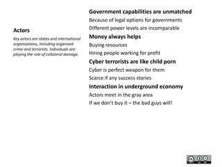 Government capabilities are unmatched
Actors
Key actors are states and international
organizations, including organized
crime and terrorists. Individuals are
playing the role of collateral damage.

Because of legal options for governments
Different power levels are incomparable

Money always helps
Buying resources
Hiring people working for profit

Cyber terrorists are like child porn
Cyber is perfect weapon for them
Scarce if any success stories

Interaction in underground economy
Actors meet in the gray area
If we don’t buy it – the bad guys will!

 