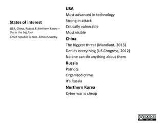 USA
States of interest
USA, China, Russia & Northern Korea –
this is the big four.
Czech republic is zero. Almost exactly.

Most advanced in technology
Strong in attack
Critically vulnerable
Most visible

China
The biggest threat (Mandiant, 2013)
Denies everything (US Congress, 2012)
No one can do anything about them

Russia
Patriots
Organized crime
It’s Russia

Northern Korea
Cyber war is cheap

 