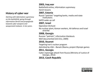 2003, Iraq war
Battlefield online, information supremacy
Harsh lessons

History of cyber war
Starting with information supremacy
on the battlefield, going through
information denial and propaganda
towards cyber weapons and
weaponized malware. In ten years.

2007, Estonia
Russia “patriots” targeting banks, media and state
institutions
NATO wake up call

2007, Israel
Operation Orchard
No nuclear plant, Korean workers, AA defense and Israel
airstrike

2008, Georgia
Russian “patriots”, information blackouts
Well documented (US-CCU, 2009)

2010, Stuxnet
Targeting Iran’s nuclear program
Admitted by USA – Barack Obama, project Olympic games

2011, Georgia
Cyber espionage attack from Russia (Ministry of Justice of
Georgia, 2012)

2013, Czech Republic

 