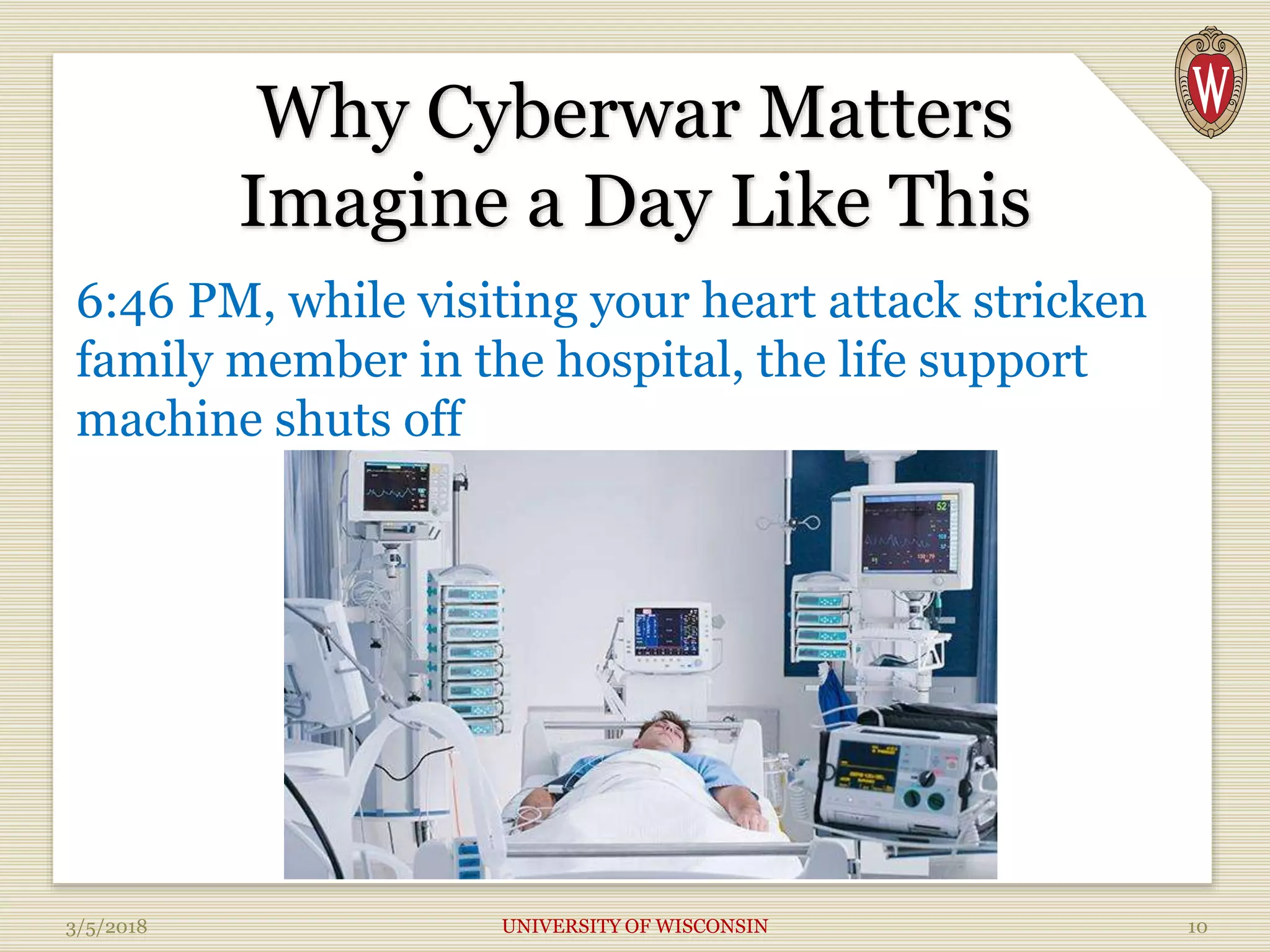 Why Cyberwar Matters
Imagine a Day Like This
6:46 PM, while visiting your heart attack stricken
family member in the hospital, the life support
machine shuts off
3/5/2018 UNIVERSITY OF WISCONSIN 10
 