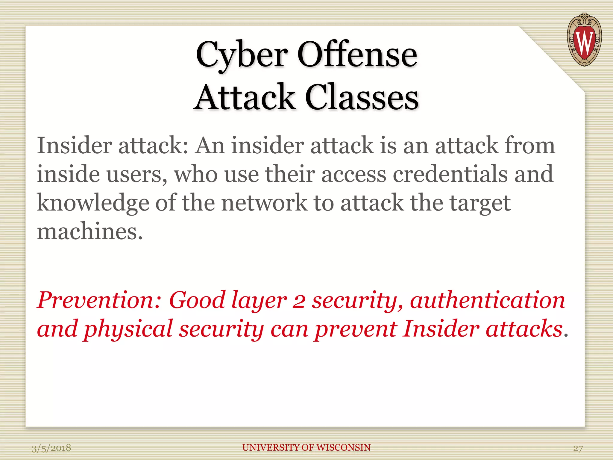 Cyber Offense
Attack Classes
Insider attack: An insider attack is an attack from
inside users, who use their access credentials and
knowledge of the network to attack the target
machines.
Prevention: Good layer 2 security, authentication
and physical security can prevent Insider attacks.
3/5/2018 UNIVERSITY OF WISCONSIN 27
 