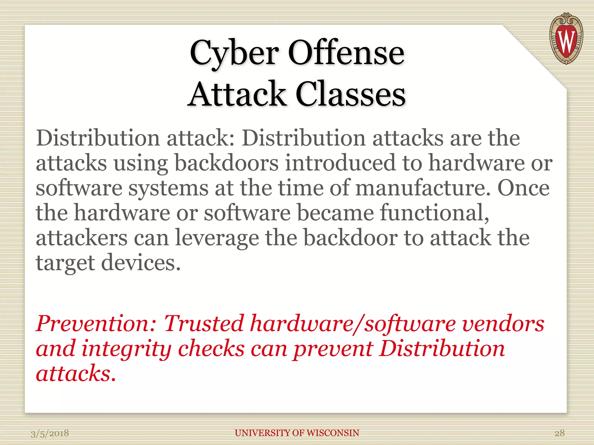 Cyber Offense
Attack Classes
Distribution attack: Distribution attacks are the
attacks using backdoors introduced to hardware or
software systems at the time of manufacture. Once
the hardware or software became functional,
attackers can leverage the backdoor to attack the
target devices.
Prevention: Trusted hardware/software vendors
and integrity checks can prevent Distribution
attacks.
3/5/2018 UNIVERSITY OF WISCONSIN 28
 