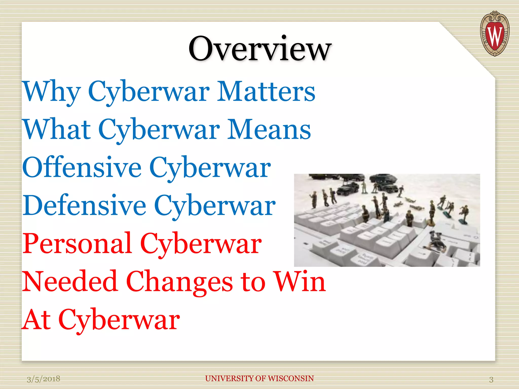 Overview
Why Cyberwar Matters
What Cyberwar Means
Offensive Cyberwar
Defensive Cyberwar
Personal Cyberwar
Needed Changes to Win
At Cyberwar
3/5/2018 UNIVERSITY OF WISCONSIN 3
 