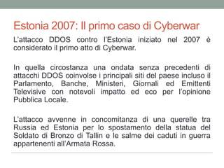 Estonia 2007: Il primo caso di CyberwarL’attacco DDOS contro l’Estonia iniziato nel 2007 è considerato il primo atto di Cyberwar.In quella circostanza una ondata senza precedenti di attacchi DDOS coinvolse i principali siti del paese incluso il Parlamento, Banche, Ministeri, Giornali ed Emittenti Televisive con notevoli impatto ed eco per l’opinione Pubblica Locale.L’attacco avvenne in concomitanza di una querelle tra Russia ed Estonia per lo spostamento della statua del Soldato di Bronzo di Talline le salme dei caduti in guerra appartenenti all’Armata Rossa.