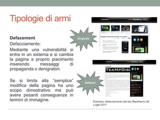 Tipologie di armiOriginaleDefacementDefacciamento: Medianteunavulnerabilitàsientra in un sistema e si cambia la pagina a propriopiacimentoinserendomessaggi di propaganda o denigratori.Se silimitaalla “semplice” modificadellapagina ha unoscopodimostrativo ma puòaverepesanticonseguenze in termini di immagine. DefacedEsempio: defacciamento del sito Blackberry UKLuglio 2011 