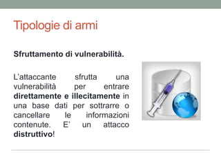 Tipologie di armiSfruttamento di vulnerabilità.L’attaccantesfruttaunavulnerabilità per entraredirettamente e illecitamentein una base dati per sottrarre o cancellare le informazionicontenute. E’ un attaccodistruttivo!