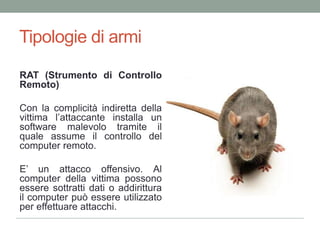 Tipologie di armiRAT (Strumento di ControlloRemoto)Con la complicitàindirettadellavittimal’attaccanteinstalla un software malevolotramiteilquale assume ilcontrollo del computerremoto.E’ un attaccooffensivo. Al computer della vittima possono essere sottratti dati o addirittura il computer può essere utilizzato per effettuare attacchi.