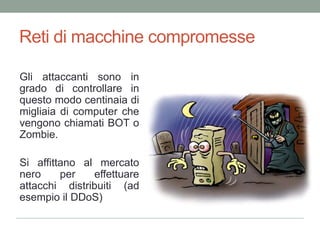 Reti di macchinecompromesseGli attaccanti sono in grado di controllare in questo modo centinaia di migliaia di computer che vengono chiamati BOT o Zombie.Si affittano al mercato nero per effettuare attacchi distribuiti (ad esempio il DDoS)