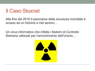 Il CasoStuxnetAlla fine del 2010 il panorama dellasicurezzamondiale è scosso da un fulminea cielsereno…Un virus informaticocheinfetta i Sistemi di Controllo Siemens utilizzati per l’arricchimentodell’Uranio…