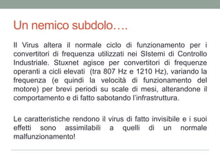 Un nemicosubdolo….Il Virus altera il normale ciclo di funzionamento per i convertitori di frequenza utilizzati nei SIstemi di Controllo Industriale. Stuxnetagisce per convertitori di frequenze operanti a cicli elevati  (tra 807 Hz e 1210 Hz), variando la frequenza (e quindi la velocità di funzionamento del motore) per brevi periodi su scale di mesi, alterandone il comportamento e di fatto sabotando l’infrastruttura. Le caratteristiche rendono il virus di fatto invisibile e i suoi effetti sono assimilabili a quelli di un normale malfunzionamento!