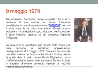 9 maggio 1979Tre ricercatori Symantec hanno scoperto che il virus contiene al suo interno uno strano indicatore consistente in una stringa numerica “19790509” con cui il virus marchia la macchina infetta. Questo strano indicatore ha un duplice scopo: indicare che il computer è stato infettato, oppure, se già presente, impedire l’infezione.La sequenza in questione può essere letta come una datasecondo la notazione anglosassone corrispondente al 9 maggio 1979. Questa è considerata una data storica per la comunità ebraica in Iran poiché in quella data è stato ucciso HabibElghanian, uomo d’affari israeliano leader della comunità Ebraica in Iran. In seguito all’evento cominciò l’esodo di 100.000 membri della comunità.