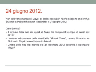 24 giugno 2012.Non potevano mancare i Maya: gli stessi ricercatori hanno scoperto che il virus Stuxnet è programmato per “spegnersi” il 24 giugno 2012. Qale Evento?Il termine della fase dei quarti di finale dei campionati europei di calcio del 2012?