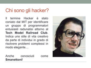 Chi sonogli hacker?Il termine Hacker è stato coniato dal MIT per identificare un gruppo di programmatori entusiasti radunatisi attorno al Tech Model Railroad Club. Indicauno stile di vita creativo da parte di individui in grado di risolvereproblemicomplessi in modoelegante…Ancheconosciuti come Smanettoni!