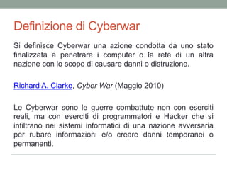Definizione di CyberwarSi definisceCyberwarunaazionecondotta da unostatofinalizzata a penetrare i computer o la rete di un altranazione con lo scopo di causaredanni o distruzione.Richard A. Clarke, Cyber War (Maggio 2010)Le Cyberwar sono le guerre combattute non con eserciti reali, ma con eserciti di programmatori e Hacker che si infiltrano nei sistemi informatici di una nazione avversaria per rubare informazioni e/o creare danni temporanei o permanenti.