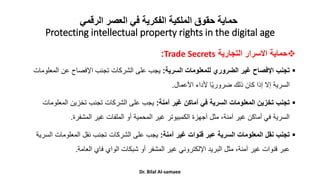 ‫الرقمي‬ ‫العصر‬ ‫في‬ ‫الفكرية‬ ‫الملكية‬ ‫حقوق‬ ‫حماية‬
Protecting intellectual property rights in the digital age

‫حماية‬
‫االسرار‬
‫التجارية‬
Trade Secrets
:

‫تجنب‬
‫السرية‬ ‫للمعلومات‬ ‫الضروري‬ ‫غير‬ ‫اإلفصاح‬
:
‫المع‬ ‫عن‬ ‫اإلفصاح‬ ‫تجنب‬ ‫الشركات‬ ‫على‬ ‫يجب‬
‫لومات‬
‫األعمال‬ ‫ألداء‬ ‫ا‬ً‫ي‬‫ضرور‬ ‫ذلك‬ ‫كان‬ ‫إذا‬ ‫إال‬ ‫السرية‬
.

‫آمنة‬ ‫غير‬ ‫أماكن‬ ‫في‬ ‫السرية‬ ‫المعلومات‬ ‫تخزين‬ ‫تجنب‬
:
‫المعلو‬ ‫تخزين‬ ‫تجنب‬ ‫الشركات‬ ‫على‬ ‫يجب‬
‫مات‬
‫المشفرة‬ ‫غير‬ ‫الملفات‬ ‫أو‬ ‫المحمية‬ ‫غير‬ ‫الكمبيوتر‬ ‫أجهزة‬ ‫مثل‬ ،‫آمنة‬ ‫غير‬ ‫أماكن‬ ‫في‬ ‫السرية‬
.

‫آمنة‬ ‫غير‬ ‫قنوات‬ ‫عبر‬ ‫السرية‬ ‫المعلومات‬ ‫نقل‬ ‫تجنب‬
:
‫ا‬ ‫المعلومات‬ ‫نقل‬ ‫تجنب‬ ‫الشركات‬ ‫على‬ ‫يجب‬
‫لسرية‬
‫العامة‬ ‫فاي‬ ‫الواي‬ ‫شبكات‬ ‫أو‬ ‫المشفر‬ ‫غير‬ ‫اإللكتروني‬ ‫البريد‬ ‫مثل‬ ،‫آمنة‬ ‫غير‬ ‫قنوات‬ ‫عبر‬
.
Dr. Bilal Al-samaee
 
