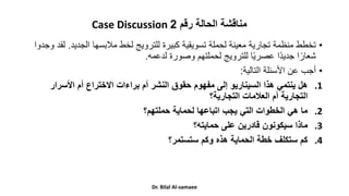 •
‫الجدي‬ ‫مالبسها‬ ‫لخط‬ ‫للترويج‬ ‫كبيرة‬ ‫تسويقية‬ ‫لحملة‬ ‫معينة‬ ‫تجارية‬ ‫منظمة‬ ‫تخطط‬
‫د‬
.
‫وجدوا‬ ‫لقد‬
‫لدعمه‬ ‫وصورة‬ ‫لحملتهم‬ ‫للترويج‬ ‫ا‬ً‫ي‬‫عصر‬ ‫ًا‬‫د‬‫جدي‬ ‫ا‬ً‫شعار‬
.
•
‫التالية‬ ‫األسئلة‬ ‫عن‬ ‫أجب‬
:
.1
‫األسرار‬ ‫أم‬ ‫االختراع‬ ‫براءات‬ ‫أم‬ ‫النشر‬ ‫حقوق‬ ‫مفهوم‬ ‫إلى‬ ‫السيناريو‬ ‫هذا‬ ‫ينتمي‬ ‫هل‬
‫التجارية؟‬ ‫العالمات‬ ‫أم‬ ‫التجارية‬
.2
‫حملتهم؟‬ ‫لحماية‬ ‫اتباعها‬ ‫يجب‬ ‫التي‬ ‫الخطوات‬ ‫هي‬ ‫ما‬
.3
‫حمايته؟‬ ‫على‬ ‫قادرين‬ ‫سيكونون‬ ‫ماذا‬
.4
‫ستستمر؟‬ ‫وكم‬ ‫هذه‬ ‫الحماية‬ ‫خطة‬ ‫ستكلف‬ ‫كم‬
Case Discussion ‫مناقشة‬
‫رقم‬ ‫الحالة‬
2
Dr. Bilal Al-samaee
 