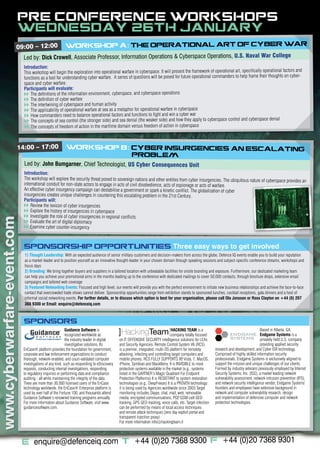 PRE CONFERENCE WORKSHOPS:
                         WEDNESDAY 26TH JANUARY
                        09:00 – 12:00                    WORKSHOP A: THE OPERATIONAL ART OF CYBER WAR
                             Led by: Dick Crowell, Associate Professor, Information Operations & Cyberspace Operations, U.S. Naval War College
                             Introduction:
                             This workshop will begin the exploration into operational warfare in cyberspace. It will present the framework of operational art, specifically operational factors and
                             functions as a tool for understanding cyber warfare. A series of questions will be posed for future operational commanders to help frame their thoughts on cyber-
                             space and cyber warfare.
                             Participants will evaluate:
                             vv The definitions of the information environment, cyberspace, and cyberspace operations
                             vv The definition of cyber warfare
                             vv The intertwining of cyberspace and human activity
                             vv The applicability of operational warfare at sea as a metaphor for operational warfare in cyberspace
                             vv How commanders need to balance operational factors and functions to fight and win a cyber war
                             vv The concepts of sea control (the stronger side) and sea denial (the weaker side) and how they apply to cyberspace control and cyberspace denial
                             vv The concepts of freedom of action in the maritime domain versus freedom of action in cyberspace



                         14:00 – 17:00                   WORKSHOP B::CYBER INSURGENCIES:AN ESCALATING
                                                                     PROBLEM
                             Led by: John Bumgarner, Chief Technologist, US Cyber Consequences Unit
                             Introduction:
                             The workshop will explore the security threat posed to sovereign nations and other entities from cyber insurgencies. The ubiquitous nature of cyberspace provides
                                                                                                                                                                                               an
                             international conduit for non-state actors to engage in acts of civil disobedience, acts of espionage or acts of warfare.
                             An effective cyber insurgency campaign can destabilise a government or spark a kinetic conflict. The globalization of cyber
                             insurgencies creates unique challenges in countering this escalating problem in the 21st Century.
                             Participants will:
                             vv Review the lexicon of cyber insurgencies
                             vv Explore the history of insurgencies in cyberspace
                             vv Investigate the role of cyber insurgencies in regional conflicts
www.cyberwarfare-event.com




                             vv Evaluate the art of digital diplomacy
                             vv Examine cyber counter-insurgency



                             SPONSORSHIP OPPORTUNITIES Three easy ways to get involved
                             1) Thought Leadership: With an expected audience of senior military customers and decision-makers from across the globe, Defence IQ events enable you to build your reputation
                             as a market-leader and to position yourself as an innovative thought-leader in your chosen domain through speaking sessions and subject-specific conference streams, workshops and
                             focus days
                             2) Branding: We bring together buyers and suppliers in a tailored location with unbeatable facilities for onsite branding and exposure. Furthermore, our dedicated marketing team
                             can help you achieve your promotional aims in the months leading up to the conference with dedicated mailings to cover 50,000 contacts, through brochure drops, extensive email
                             campaigns and tailored web coverage
                             3) Featured Networking Events: Focused and high level, our events will provide you with the perfect environment to initiate new business relationships and achieve the face-to-face
                             contact that overcrowded trade shows cannot deliver. Sponsorship opportunities range from exhibition stands to sponsored lunches, cocktail receptions, gala dinners and a host of
                             informal social networking events. For further details, or to discuss which option is best for your organisation, please call Ola Jonsson or Ross Clayton on +44 (0) 207
                             368 9300 or Email: enquire@defenceiq.com



                             SPONSORS
                                                          Guidance Software is                                                  HACKING TEAM is a                                           Based in Atlanta, GA,
                                                          recognized worldwide as                                               company totally focused                                     Endgame Systems is a
                                                          the industry leader in digital    on IT OFFENSIVE SECURITY intelligence solutions for LEAs                                        privately held U.S. company
                                                          investigative solutions. Its      and Security Agencies. Remote Control System V6 (RCS)                                           providing applied security
                             EnCase® platform provides the foundation for government,       is a premier, integrated, multi-OS platform for remotely         research and development, and Cyber ISR technology.
                             corporate and law enforcement organizations to conduct         attacking, infecting and controlling target computers and        Comprised of highly skilled information security
                             thorough, network-enabled, and court-validated computer        mobile phones. RCS FULLY SUPPORTS XP Vista, 7, MacOS,
                                                                                                                                         ,                   professionals, Endgame Systems is exclusively aligned to
                             investigations of any kind, such as responding to eDiscovery   iPhone, Symbian and BlackBerry. It is INVISIBLE to most          support the mission and unique challenges of our clients.
                             requests, conducting internal investigations, responding       protection systems available in the market (e.g., systems        Formed by industry veterans previously employed by Internet
                             to regulatory inquiries or performing data and compliance      listed in the GARTNER’s Magic Quadrant For Endpoint              Security Systems, Inc. (ISS), a market leading network
                             auditing - all while maintaining the integrity of the data.    Protection Platforms) It is RESISTANT to system restoration      vulnerability assessment, network intrusion prevention (IPS),
                             There are more than 30,000 licensed users of the EnCase        technologies (e.g., DeepFreeze) It is a PROVEN technology:       and network security intelligence vendor, Endgame Systems’
                             technology worldwide, the EnCase® Enterprise platform is       it is being used by Agencies worldwide since 2003.Target         founders and employees have extensive background in
                             used by over half of the Fortune 100, and thousands attend     monitoring includes Skype, chat, mail, web, removable            network and computer vulnerability research, design
                             Guidance Software’s renowned training programs annually.       media, encrypted communications, PGP GSM-cell GEO-
                                                                                                                                      ,                      and implementation of defensive computer and network
                             For more information about Guidance Software, visit www.       tracking, GPS GEO-tracking, voice calls, etc. Target infection   protection technologies.
                             guidancesoftware.com.                                          can be performed by means of local access techniques
                                                                                            and remote attack techniques (zero day exploit portal and
                                                                                            transparent injection proxy).
                                                                                            For more information info@hackingteam.it



                             E: enquire@defenceiq.com T: +44 (0)20 7368 9300 F: +44 (0)20 7368 9301
 