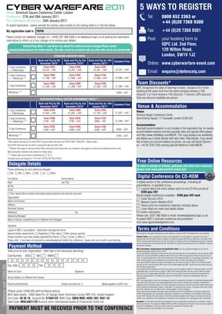 CYBER WAREFARE 2O11                                                                                                                                          5 WAYS TO REGISTER
                        Venue: American Square Conference Center, London
                        Conference: 27th and 28th January 2011                                                                                                                                       Tel:                  0800 652 2363 or
                        Pre Conference Workshops: 26th January 2011                                                                                                                                                        +44 (0)20 7368 9300
                        To speed registration, please provide the priority code located on the mailing label or in the box below.
                        My registration code is                 PDFW                                                                                                                                 Fax:                  +44 (0)20 7368 9301
                        Please contact our database manager on +44(0) 207 368 9300 or at database@iqpc.co.uk quoting the registration
                        code above to inform us of any changes or to remove your details.                                                                                                            Post:                 your booking form to
                                        General/Flag officer 1* and above may attend the conference free of charge Please contact
                                                                                                                                                                                                                           IQPC Ltd. 2nd Floor,
                             enquire@defenceiq.com for further details. This offer cannot be combined with any other offer and is non-transferable.                                                                        129 Wilton Road,
                                                                                      STANDARD INDUSTRY RATES                                                                                                              London, SW1V 1JZ
                                                                   Book and Pay by 5th             Book and Pay by 3rd             Book and Pay by 14th            Standard Price
                                                                    November 2010*                  December 2010*                    January 2011*                                                  Online: www.cyberwarfare-event.com
                             2-Day Conference                          Save £350                       Save £300                        Save £200
                             + 2 Workshops                            £2,247 +VAT                     £2,297 +VAT                      £2,397 +VAT                  £2,597 +VAT
                                                                                                                                                                                                     Email: enquire@defenceiq.com
                             2-Day Conference                            Save £300                       Save £250                       Save £150
                             + 1 Workshop***                            £1,798 +VAT                     £1,848 +VAT                     £1,948 +VAT                 £2,098 +VAT

                             2-Day Conference
                                                                         Save £250                       Save £200                       Save £100                                   Team Discounts*
                                                                        £1,349 +VAT                     £1,399 +VAT                     £1,499 +VAT                 £1,599 +VAT
                                                                                                                                                                                    IQPC recognises the value of learning in teams. Groups of 3 or more
                             Workshop***                                                                                                                                            booking at the same time from the same company receive a 10%
                                                                                                                                                                     £499 +VAT
                                                                                                                                                                                    discount. 5 or more receive a 15% discount. 7 receive a 20% discount.
                                                                     DISCOUNTED PUBLIC SECTOR GOVERNMENT RATES **
                                                                                                                                                                                    Only one discount available per person.
                                                                   Book and Pay by 5th             Book and Pay by 3rd             Book and Pay by 14th            Standard Price
                                                                    November 2010*                  December 2010*                    January 2011*                                  Venue & Accommodation
                             2-Day Conference                          Save £350                       Save £300                        Save £200
                                                                      £1,047 +VAT                     £1,097 +VAT                      £1,197 +VAT                  £1,397 +VAT     Venue:
                             + 2 Workshops
                                                                                                                                                                                    America Square Conference Centre
                             2-Day Conference                            Save £300                       Save £250                        Save £150                                 One America Square, 17 Crosswall, London EC3N 2LB
                             + 1 Workshop***                             £748 +VAT                       £798 +VAT                        £898 +VAT                 £1,048 +VAT
                                                                                                                                                                                    Accommodation:
                                                                         Save £250                       Save £200                        Save £100
                             2-Day Conference                            £449 +VAT                       £499 +VAT                        £599 +VAT                  £699 +VAT      Overnight accommodation is not included in the registration fee, for nearby
                                                                                                                                                                                    accommodation options and best possible rates and special offers please
                             Workshop***                                                                                                                             £349 +VAT      visit http://www.HotelMap.com/M6Z4E. This map displays live availability
                                                                                                                                                                                    and allows you to book directly with each hotel. Alternatively, if you would
                            *Must register and pay by the early RSVP discount expiry date with your RSVP CODE 12956.005 <Merge Code>                                                like to book your accommodation by phone, you can call Daniel Spinner
                            Early RSVP discounts are not valid in conjunction with any other offer.                                                                                 on +44 20 7292 2335 quoting Special Reference Code M6Z4E.
                            ** Military rates apply to serving military officer and government personnel only. Academic rates apply to university accredited personnel only.
                            MoD sponsored institutions are subject to military rates.
                            *** Please select your choice of workshop A 6		B 6
                            All above prices are subject to 17.5% VAT. VAT No GB 799 2259 67
                                                                                                                                                                                     Free Online Resources
                             Delegate Details                                                                                                                                       To claim a variety of articles, podcasts and other free resources
                            Please photocopy for each additional delegate                                                                                                           please visit www.cyberwarfare-event.com
                            6	Mr 6	Mrs 6	Miss 6	Ms 6	Dr 6	Other

                            First Name                                               Family Name
                                                                                                                                                                                     Digital Conference On CD-ROM
                            Rank                                                     Job Title                                                                                      A digital version of the conference proceedings, including all
                            Tel No.                                                                                                                                                 presentations, is available to buy.
                            Email                                                                                                                                                   6 I cannot attend the event, please send me the CD Rom priced at
                                                                                                                                                                                         £599 plus VAT
                            6 Yes I would like to receive information about products and services via email
                                                                                                                                                                                    Recent digital conferences available - £599 plus VAT each
                            Organisation
                                                                                                                                                                                    6 Cyber Security 2010
                            Nature of business                                                                                                                                      6 Network Centric Warfare 2010
                            Address                                                                                                                                                 6 Please send me conference materials indicated above.
                            Postcode Country                                                                                                                                        6 I have filled out credit card details below
                            Telephone                                                               Fax                                                                             For further information
                            Approving Manager                                                                                                                                       Please call: 0207 368 9300 or email: knowledgebank@iqpc.co.uk.
                            Name of person completing form if different from delegate:                                                                                              To search IQPC’s archived conference documentation
                                                                                                                                                                                    visit: www.iqpcknowledgebank.com
                            Signature
                            I agree to IQPC’s cancellation, substitution and payment terms                                                                                           Terms and Conditions
                            Special dietary requirements: 6 Vegetarian 6 Non-dairy 6 Other (please specify)                                                                         Please read the information listed below as each booking is subject to IQPC Ltd standard terms and conditions.

                            Please indicate if you have already registered by Phone 6 Fax 6 Email 6 Web 6                                                                           Payment Terms: Upon completion and return of the registration form full payment is required no later than 5
                                                                                                                                                                                    business days from the date of invoice. Payment of invoices by means other than by credit card, or purchase order
                            Please note: if you have not received an acknowledgement before the conference, please call us to confirm your booking.                                 (UK Plc and UK government bodies only) will be subject to a £49 (plus VAT) per delegate processing fee. Payment
                                                                                                                                                                                    must be received prior to the conference date. We reserve the right to refuse admission to the conference if payment
                             Payment Method                                                                                                                                         has not been received.
                                                                                                                                                                                    IQPC Cancellation, Postponement and Substitution Policy: You may substitute delegates at any time by
                            Total price for your Organisation: (Add total of all individuals attending):                                                                            providing reasonable advance notice to IQPC.
                                                                                                                                                                                    For any cancellations received in writing not less than eight (8) days prior to the conference, you will receive a 90%
                            Card Number: VISA 6 M/C 6 AMEX 6                                                                                                                        credit to be used at another IQPC conference which must occur within one year from the date of issuance of such
                                                                                                                                                                                    credit. An administration fee of 10% of the contract fee will be retained by IQPC for all permitted cancellations. No
                            6666666666666666                                                                                                                                        credit will be issued for any cancellations occurring within seven (7) days (inclusive) of the conference.
                                                                                                                                                                                    In the event that IQPC cancels an event for any reason, you will receive a credit for 100% of the contract fee paid.
                            Exp. Date: 6 6 6 6 Sec: 6 6 6 6                                                                                                                         You may use this credit for another IQPC event to be mutually agreed with IQPC, which must occur within one year
Conference code 12956.005




                                                                                                                                                                                    from the date of cancellation.
                                                                                                                                                                                    In the event that IQPC postpones an event for any reason and the delegate is unable or unwilling to attend in on the
                            Name On Card:                                                                        Signature:                                                         rescheduled date, you will receive a credit for 100% of the contract fee paid. You may use this credit for another
                                                                                                                                                                                    IQPC event to be mutually agreed with IQPC, which must occur within one year from the date of postponement.
                                                                                                                                                                                    Except as specified above, no credits will be issued for cancellations. There are no refunds given under any
                            Billing Address (if different from below):                                                                                                              circumstances.
                                                                                                                                                                                    IQPC is not responsible for any loss or damage as a result of a substitution, alteration or cancellation/postponement
                                                                                                                                                                                    of an event. IQPC shall assume no liability whatsoever in the event this conference is cancelled, rescheduled or
                            City/County/Postcode                                                Cheque enclosed for: £                             (Made payable to IQPC Ltd.)      postponed due to a fortuitous event, Act of God, unforeseen occurrence or any other event that renders performance
                                                                                                                                                                                    of this conference impracticable, illegal or impossible. For purposes of this clause, a fortuitous event shall include,
                                                                                                                                                                                    but not be limited to: war, fire, labour strike, extreme weather or other emergency.
                            (Please quote 12956.005 with remittance advice)                                                                                                         Please note that while speakers and topics were confirmed at the time of publishing, circumstances beyond the
                                                                                                                                                                                    control of the organizers may necessitate substitutions, alterations or cancellations of the speakers and/or topics.
                            IQPC Bank details: HSBC Bank Plc, 67 George Street, Richmond, Surrey TW9 1HG, United Kingdom                                                            As such, IQPC reserves the right to alter or modify the advertised speakers and/or topics if necessary without any
                            Sort Code: 40 38 18, Account No: 51304143, IBAN Code: GB59 MIDL 4038 1851 3041 43                                                                       liability to you whatsoever. Any substitutions or alterations will be updated on our web page as soon as possible.

                            Swift Code: MIDLGB2112V Account name: International Quality & Productivity Centre Ltd.                                                                  Discounts: All ‘Early Bird’ Discounts require payment at time of registration and before the cut-off date in order to
                                                                                                                                                                                    receive any discount. Any discounts offered whether by IQPC (including team discounts) must also require payment
                                                                                                                                                                                    at the time of registration. All discount offers cannot be combined with any other offer
                             PAYMENT MUST BE RECEIVED PRIOR TO THE CONFERENCE                                                                                                       6 Please do not pass my information to any third party
 