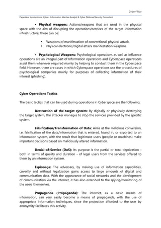 Cyber War
Papadakis Konstantinos, Cyber- Information Warfare Analyst & Cyber Defense/Security Consultant
• Physical weapons: Actions/weapons that are used in the physical
space with the aim of disrupting the operations/services of the target information
infrastructure, these can be:
 Weapons of manifestation of conventional physical attack.
 Physical electronic/digital attack manifestation weapons.
• Psychological Weapons: Psychological operations as well as Influence
operations are an integral part of Information operations and Cyberspace operations
assist them whenever required mainly by helping to conduct them in the Cyberspace
field. However, there are cases in which Cyberspace operations use the procedures of
psychological companies mainly for purposes of collecting information of their
interest (phishing).
Cyber Operations Tactics
The basic tactics that can be used during operations in Cyberspace are the following:
Destruction of the target system: By digitally or physically destroying
the target system, the attacker manages to stop the services provided by the specific
system.
Falsification/Transformation of Data: Aims at the malicious conversion,
i.e. falsification of the data/information that is entered, found in, or exported to an
information system, with the result that legitimate users (people or machines) make
important decisions based on maliciously altered information.
Denial-of-Service (DoS): Its purpose is the partial or total deprivation -
both in terms of quality and duration - of legal users from the services offered to
them by an information system.
Espionage: The adversary, by making use of information capabilities,
covertly and without legalization gains access to large amounts of digital and
communication data. With the appearance of social networks and the development
of communication via the internet, it has also extended to the spying/monitoring of
the users themselves.
Propaganda (Propaganda): The internet, as a basic means of
information, can very easily become a means of propaganda, with the use of
appropriate information techniques, since the protection afforded to the user by
anonymity facilitates this activity.
 
