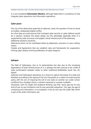 Cyber War
Papadakis Konstantinos, Cyber- Information Warfare Analyst & Cyber Defense/Security Consultant
It is not considered Information Warfare, although lately there is a tendency to fully
integrate cyber operations into Information operations.
Cyber peace
The rise of the destructive potential of cyberwar, raises the question of how to avoid
an endless, widespread digital conflict.
As a first step we could assume that increased cyber security or cyber defense would
be a solution, however the attack always has the advantage especially when it is
supported by state structures and targets critical infrastructure of the adversary.
Additional solutions would be:
Deterrence which can be manifested either by diplomatic, economic or even military
means.
Treaties and Agreements that can establish rules and frameworks for cooperation,
limiting cyber attacks and the proliferation of cyber weapons.
Epilogue
The field of Cyberspace, due to its particularities but also due to the increasing
dependence of state infrastructures on it, is already and will continue to be a field of
wide confrontation between states to other traditional battlefields (Land, Sea, Air,
Space).
Cyberwar and Cyberspace operations as a choice to capture the power of a state and
therefore according to the saying of Carl von Clausewitz as a means of continuing the
policy with the aim of imposing the will of one state on another can under certain
conditions be a strategic choice, a solution necessity or a power multiplier.
Clausewitz, with his insight and analytical thinking, saw that "every age has its own
kind of war, its own limitations and its own particular prejudices." Our age, the age of
computing and information, is no exception, it has its own war, the Cyber War which
is part of the wider information war.
 