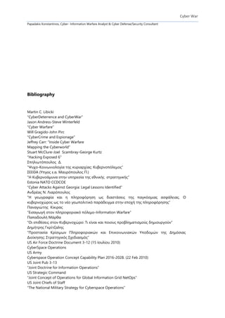 Cyber War
Papadakis Konstantinos, Cyber- Information Warfare Analyst & Cyber Defense/Security Consultant
Bibliography
Martin C. Libicki
“CyberDeterrence and CyberWar”
Jason Andress-Steve Winterfeld
“Cyber Warfare”
Will Gragido-John Pirc
“CyberCrime and Espionage”
Jeffrey Carr: “Inside Cyber Warfare
Mapping the Cyberworld”
Stuart McClure-Joel Scambray-George Kurtz
“Hacking Exposed 6”
Σπηλιωτόπουλος Δ.
“Ψυχο-Κοινωνιολογία της κυριαρχίας: Κυβερνοπόλεμος”
ΣΕΕΘΑ (Υπγος ε.α. Μαυρόπουλος Π.)
“Η Κυβερνοάμυνα στην υπηρεσία της εθνικής στρατηγικής”
Estonia NATO CCDCOE
“Cyber Attacks Against Georgia: Legal Lessons Identified”
Ανδρέας Ν. Λιαρόπουλος
“H γεωγραφία και η πληροφόρηση ως διαστάσεις της παγκόσμιας ασφάλειας. O
κυβερνοχώρος ως το νέο γεωπολιτικό παράδειγμα στην εποχή της πληροφόρησης”
Παναγιώτης Κίκιρας
“Εισαγωγή στον πληροφοριακό πόλεμο-Information Warfare”
Παπαδουλή Μάρθα
“Οι επιθέσεις στον Κυβερνοχώρο: Τι είναι και ποιους προβληματισμούς δημιουργούν”
Δημήτρης Γκρίτζαλης
“Προστασία Κρίσιμων Πληροφοριακών και Επικοινωνιακών Υποδομών της Δημόσιας
Διοίκησης: Στρατηγικός Σχεδιασμός”
US Air Force Doctrine Document 3-12 (15 Ιουλίου 2010)
CyberSpace Operations
US Army
Cyberspace Operation Concept Capability Plan 2016-2028. (22 Feb 2010)
US Joint Pub 3-13
“Joint Doctrine for Information Operations”
US Strategic Command
“Joint Concept of Operations for Global Information Grid NetOps”
US Joint Chiefs of Staff
“The National Military Strategy for Cyberspace Operations”
 