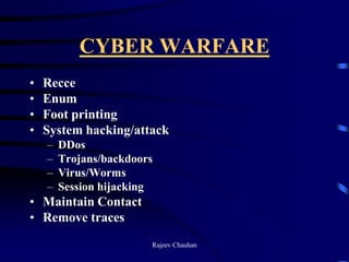 CYBER WARFARE
• Recce
• Enum
• Foot printing
• System hacking/attack
– DDos
– Trojans/backdoors
– Virus/Worms
– Session hijacking
• Maintain Contact
• Remove traces
Rajeev Chauhan
 